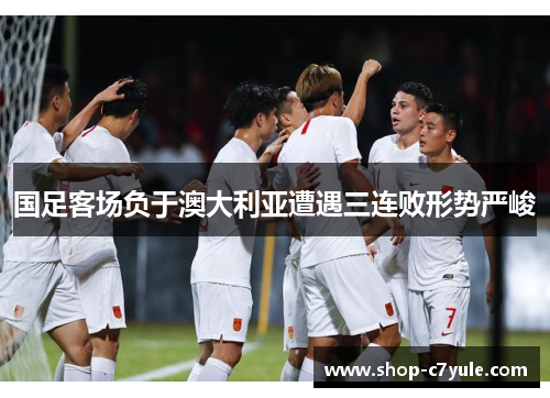 国足客场负于澳大利亚遭遇三连败形势严峻